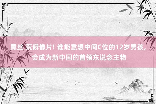 黑丝 荒僻像片! 谁能意想中间C位的12岁男孩， 会成为新中国的首领东说念主物