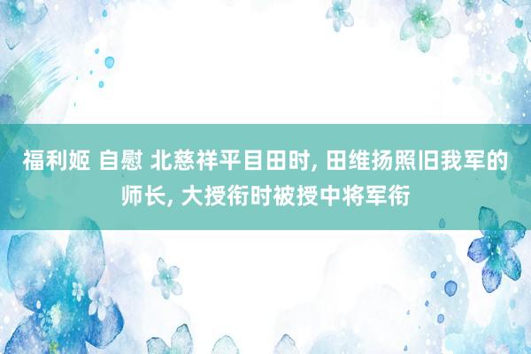 福利姬 自慰 北慈祥平目田时， 田维扬照旧我军的师长， 大授衔时被授中将军衔