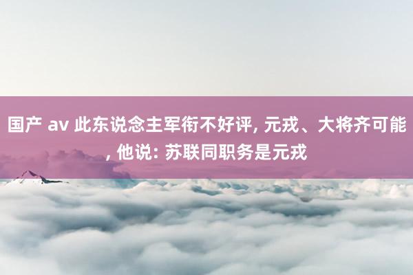 国产 av 此东说念主军衔不好评， 元戎、大将齐可能， 他说: 苏联同职务是元戎