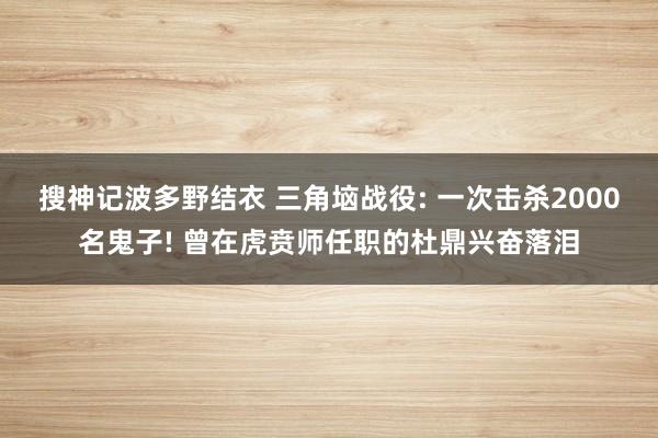搜神记波多野结衣 三角垴战役: 一次击杀2000名鬼子! 曾在虎贲师任职的杜鼎兴奋落泪