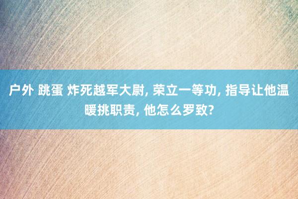 户外 跳蛋 炸死越军大尉， 荣立一等功， 指导让他温暖挑职责， 他怎么罗致?