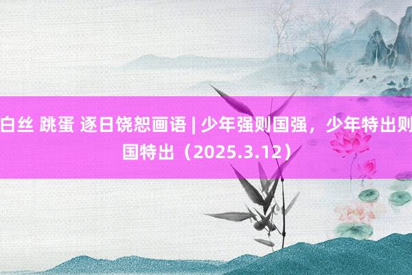 白丝 跳蛋 逐日饶恕画语 | 少年强则国强，少年特出则国特出（2025.3.12）
