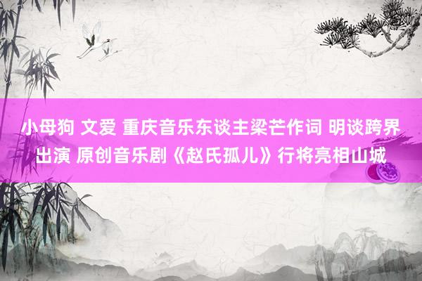 小母狗 文爱 重庆音乐东谈主梁芒作词 明谈跨界出演 原创音乐剧《赵氏孤儿》行将亮相山城