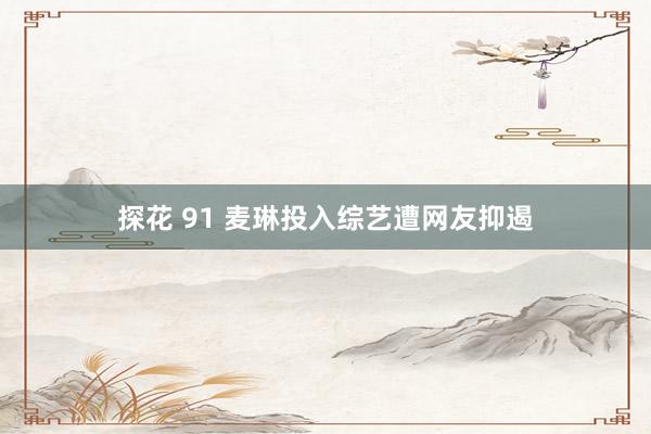 探花 91 麦琳投入综艺遭网友抑遏