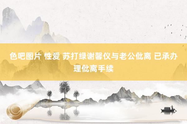 色吧图片 性爱 苏打绿谢馨仪与老公仳离 已承办理仳离手续