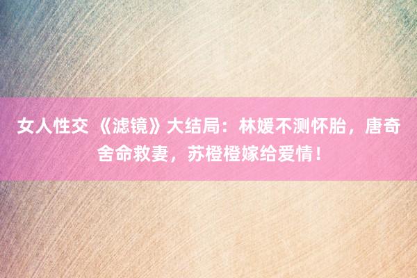 女人性交 《滤镜》大结局：林媛不测怀胎，唐奇舍命救妻，苏橙橙嫁给爱情！