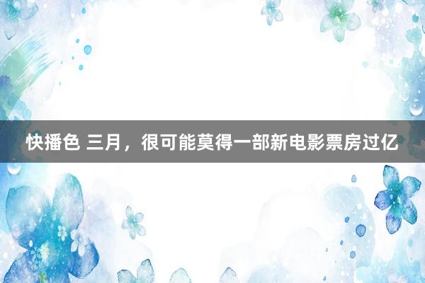 快播色 三月，很可能莫得一部新电影票房过亿