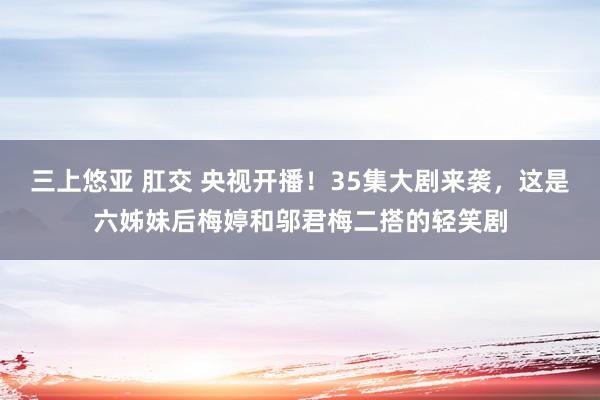 三上悠亚 肛交 央视开播！35集大剧来袭，这是六姊妹后梅婷和邬君梅二搭的轻笑剧