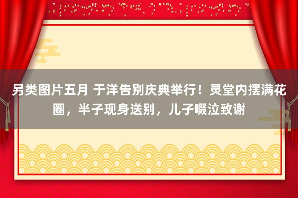 另类图片五月 于洋告别庆典举行！灵堂内摆满花圈，半子现身送别，儿子啜泣致谢