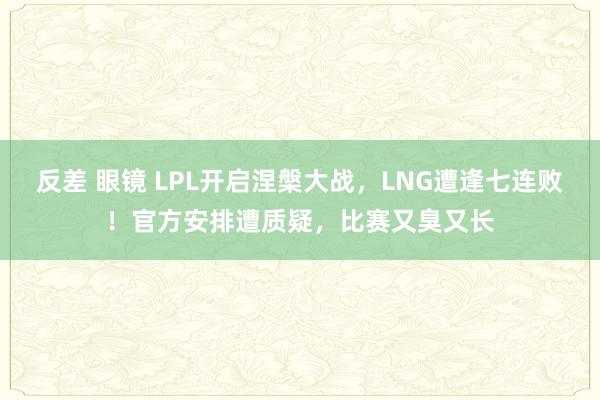 反差 眼镜 LPL开启涅槃大战，LNG遭逢七连败！官方安排遭质疑，比赛又臭又长