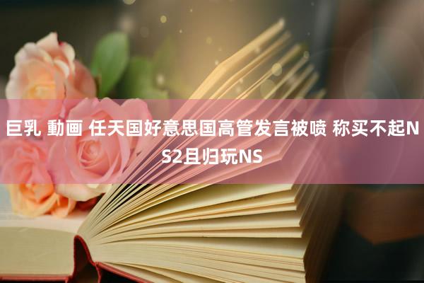 巨乳 動画 任天国好意思国高管发言被喷 称买不起NS2且归玩NS