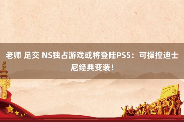 老师 足交 NS独占游戏或将登陆PS5：可操控迪士尼经典变装！