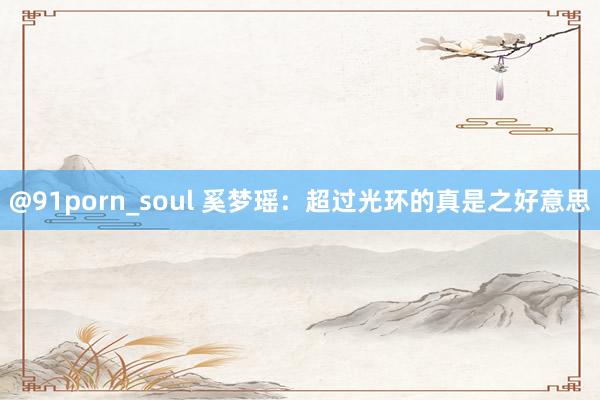 @91porn_soul 奚梦瑶：超过光环的真是之好意思
