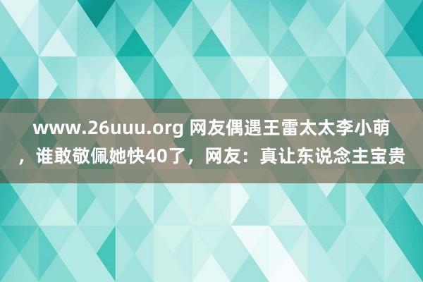www.26uuu.org 网友偶遇王雷太太李小萌，谁敢敬佩她快40了，网友：真让东说念主宝贵