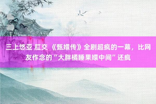 三上悠亚 肛交 《甄嬛传》全剧超疯的一幕，比网友作念的“大胖橘睡果嬛中间”还疯