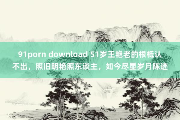 91porn download 51岁王艳老的根柢认不出，照旧明艳照东谈主，如今尽显岁月陈迹