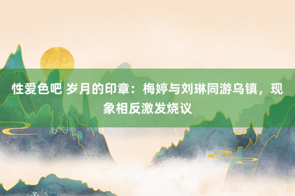 性爱色吧 岁月的印章：梅婷与刘琳同游乌镇，现象相反激发烧议