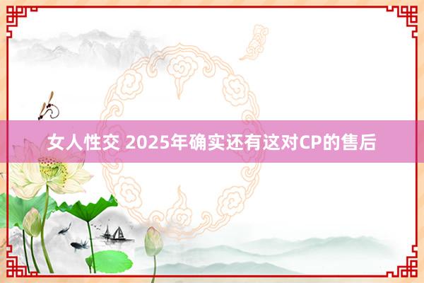 女人性交 2025年确实还有这对CP的售后