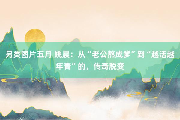 另类图片五月 姚晨：从“老公熬成爹”到“越活越年青”的，传奇脱变