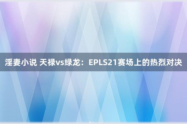 淫妻小说 天禄vs绿龙：EPLS21赛场上的热烈对决