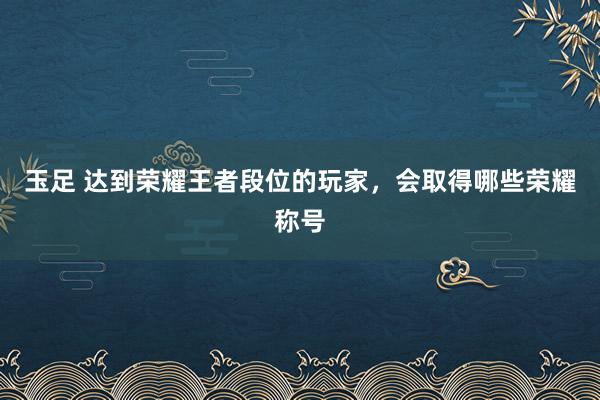 玉足 达到荣耀王者段位的玩家，会取得哪些荣耀称号