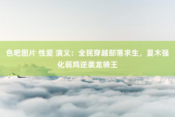 色吧图片 性爱 演义：全民穿越部落求生，夏木强化弱鸡逆袭龙骑王