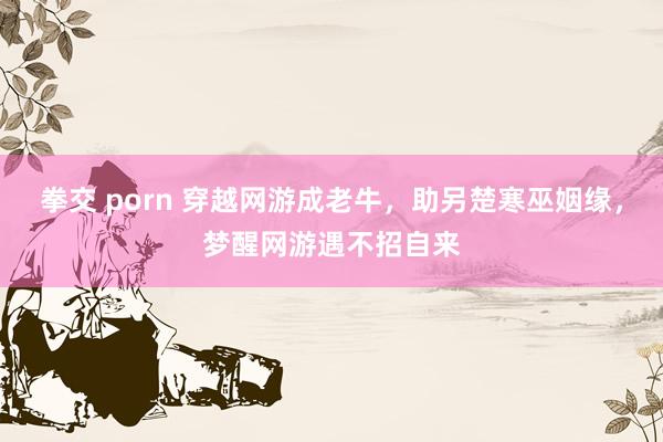 拳交 porn 穿越网游成老牛，助另楚寒巫姻缘，梦醒网游遇不招自来