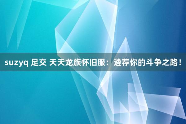 suzyq 足交 天天龙族怀旧服：遴荐你的斗争之路！
