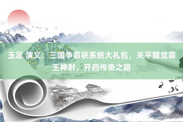 玉足 演义：三国争霸获系统大礼包，关平醒觉霸王神射，开启传奇之路