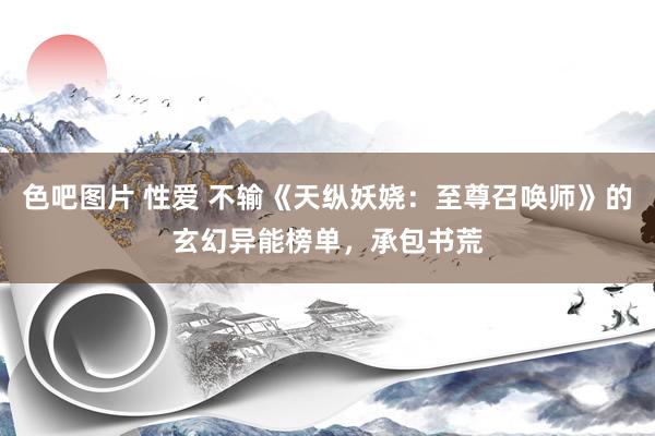 色吧图片 性爱 不输《天纵妖娆：至尊召唤师》的玄幻异能榜单，承包书荒