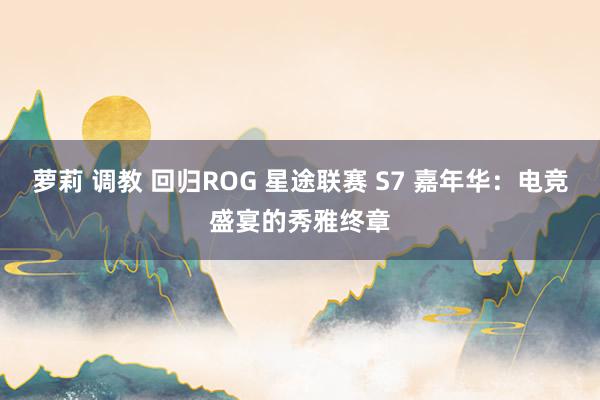 萝莉 调教 回归ROG 星途联赛 S7 嘉年华：电竞盛宴的秀雅终章