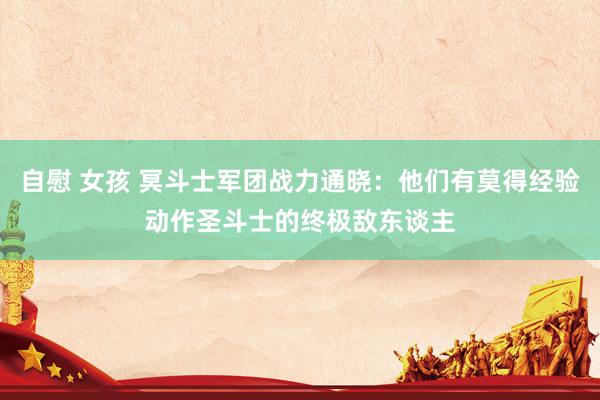自慰 女孩 冥斗士军团战力通晓：他们有莫得经验动作圣斗士的终极敌东谈主