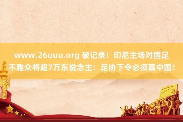 www.26uuu.org 破记录！印尼主场对国足不雅众将超7万东说念主：足协下令必须赢中国！