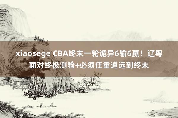 xiaosege CBA终末一轮诡异6输6赢！辽粤面对终极测验+必须任重道远到终末