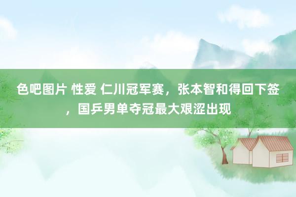 色吧图片 性爱 仁川冠军赛，张本智和得回下签，国乒男单夺冠最大艰涩出现