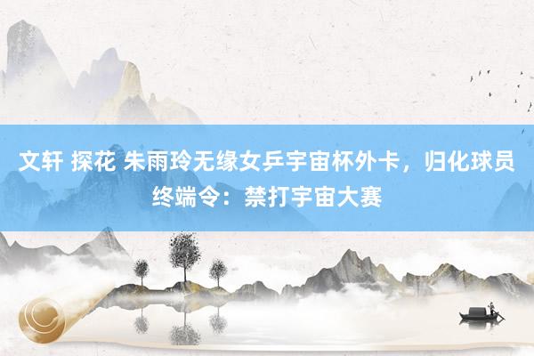 文轩 探花 朱雨玲无缘女乒宇宙杯外卡，归化球员终端令：禁打宇宙大赛