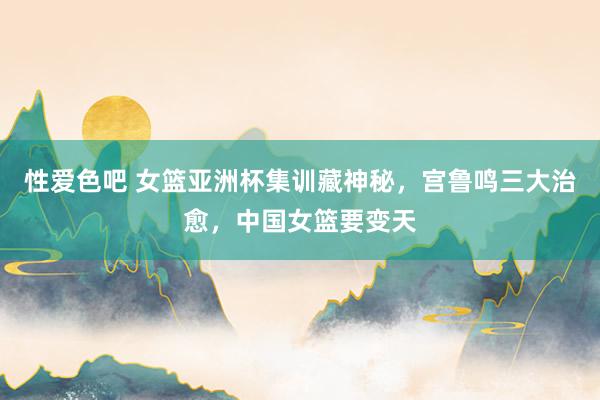 性爱色吧 女篮亚洲杯集训藏神秘，宫鲁鸣三大治愈，中国女篮要变天