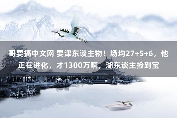 哥要搞中文网 要津东谈主物！场均27+5+6，他正在进化，才1300万啊，湖东谈主捡到宝