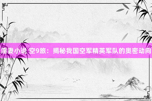 淫妻小说 空9旅：揭秘我国空军精英军队的奥密动向