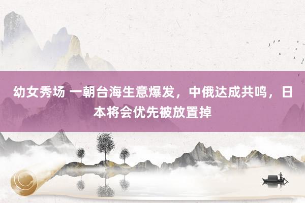幼女秀场 一朝台海生意爆发，中俄达成共鸣，日本将会优先被放置掉