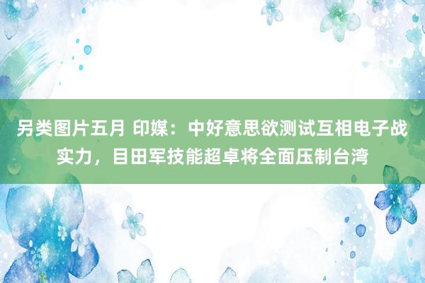 另类图片五月 印媒：中好意思欲测试互相电子战实力，目田军技能超卓将全面压制台湾
