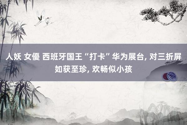 人妖 女優 西班牙国王“打卡”华为展台， 对三折屏如获至珍， 欢畅似小孩