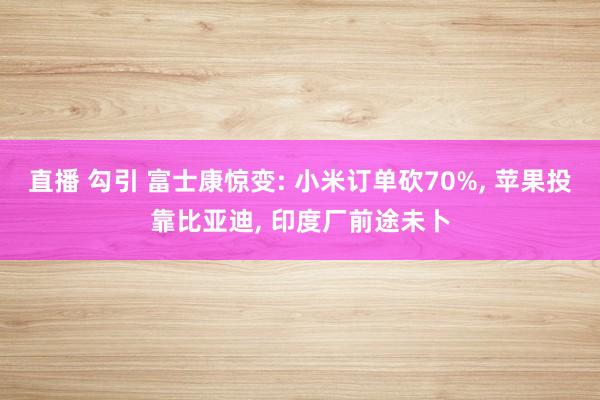 直播 勾引 富士康惊变: 小米订单砍70%， 苹果投靠比亚迪， 印度厂前途未卜