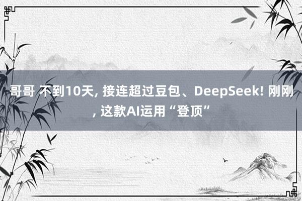 哥哥 不到10天， 接连超过豆包、DeepSeek! 刚刚， 这款AI运用“登顶”