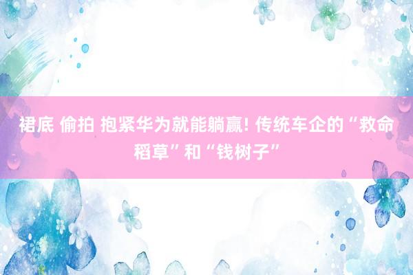 裙底 偷拍 抱紧华为就能躺赢! 传统车企的“救命稻草”和“钱树子”