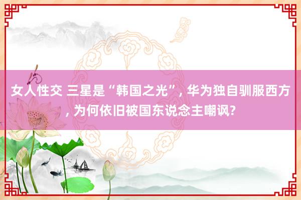 女人性交 三星是“韩国之光”， 华为独自驯服西方， 为何依旧被国东说念主嘲讽?