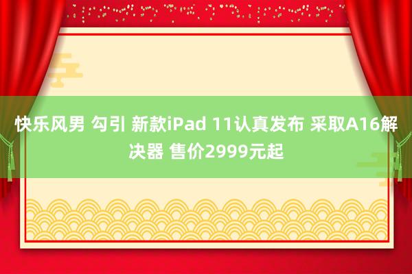 快乐风男 勾引 新款iPad 11认真发布 采取A16解决器 售价2999元起