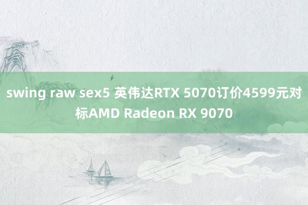 swing raw sex5 英伟达RTX 5070订价4599元对标AMD Radeon RX 9070