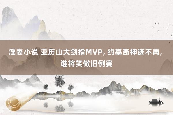 淫妻小说 亚历山大剑指MVP， 约基奇神迹不再， 谁将笑傲旧例赛