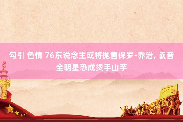 勾引 色情 76东说念主或将抛售保罗-乔治， 曩昔全明星恐成烫手山芋